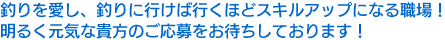 釣りを愛し、釣りに行けば行くほどスキルアップになる職場！明るく元気な貴方のご応募をお待ちしております！